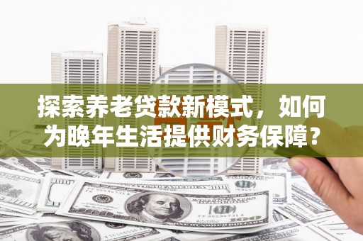 秀山探索养老贷款新模式，如何为晚年生活提供财务保障？