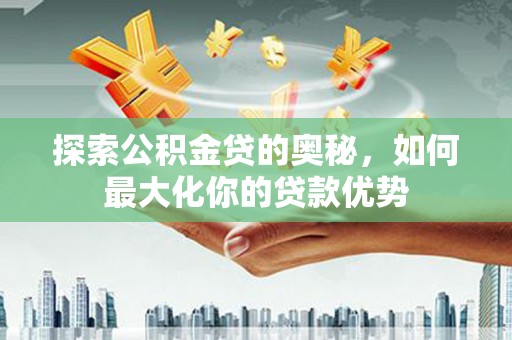 秀山探索公积金贷的奥秘，如何最大化你的贷款优势