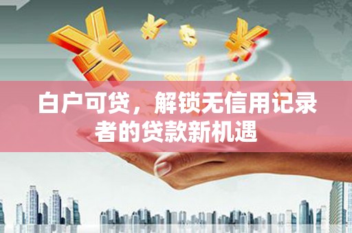 秀山白户可贷，解锁无信用记录者的贷款新机遇
