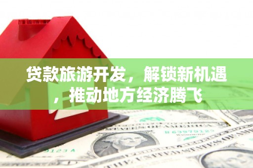 秀山贷款旅游开发，解锁新机遇，推动地方经济腾飞