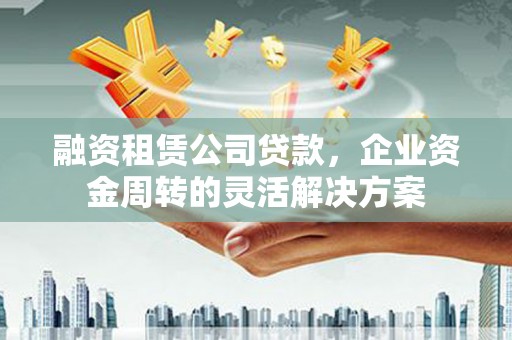 秀山融资租赁公司贷款，企业资金周转的灵活解决方案