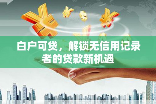 秀山白户可贷，解锁无信用记录者的贷款新机遇