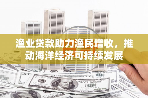秀山渔业贷款助力渔民增收，推动海洋经济可持续发展