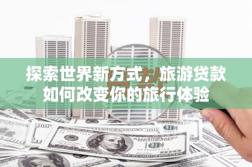 秀山探索世界新方式，旅游贷款如何改变你的旅行体验